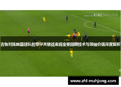 吉鲁对阵韩国球队的意甲关键战表现全景回顾技术与领袖价值深度解析